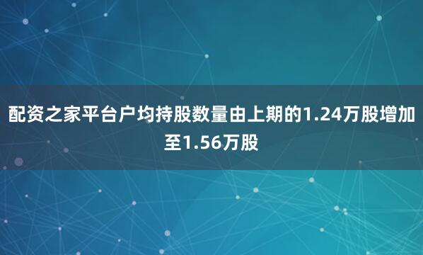 配资之家平台户均持股数量由上期的1.24万股增加至1.56万股