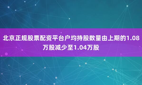 北京正规股票配资平台户均持股数量由上期的1.08万股减少至1.04万股