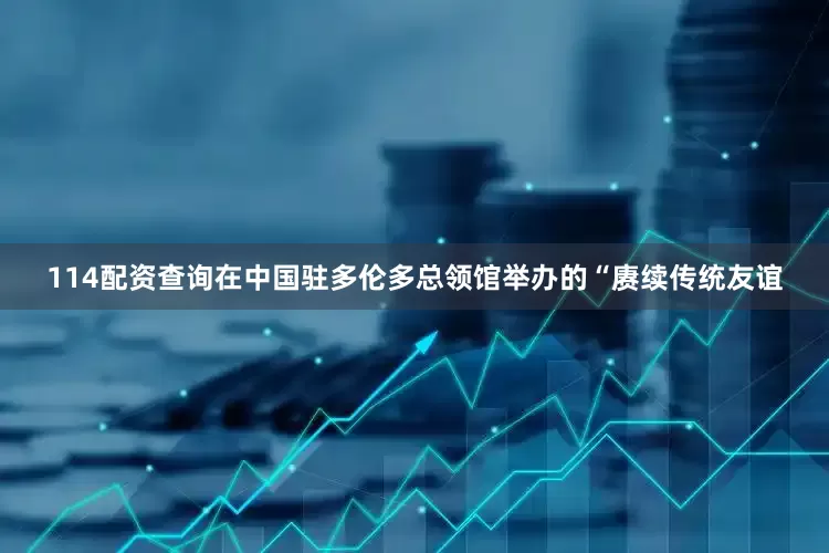 114配资查询在中国驻多伦多总领馆举办的“赓续传统友谊
