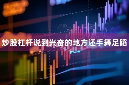 炒股杠杆说到兴奋的地方还手舞足蹈