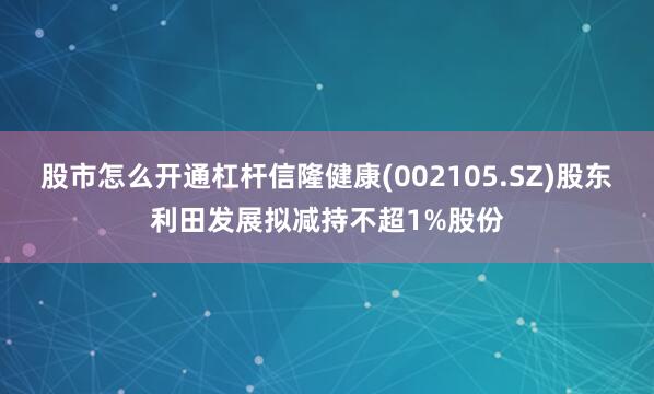 股市怎么开通杠杆信隆健康(002105.SZ)股东利田发展拟减持不超1%股份