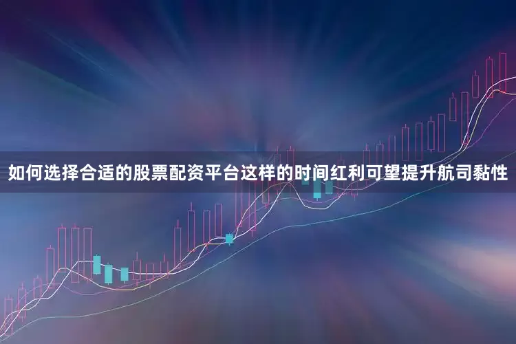 如何选择合适的股票配资平台这样的时间红利可望提升航司黏性