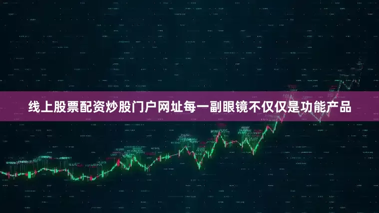 线上股票配资炒股门户网址每一副眼镜不仅仅是功能产品