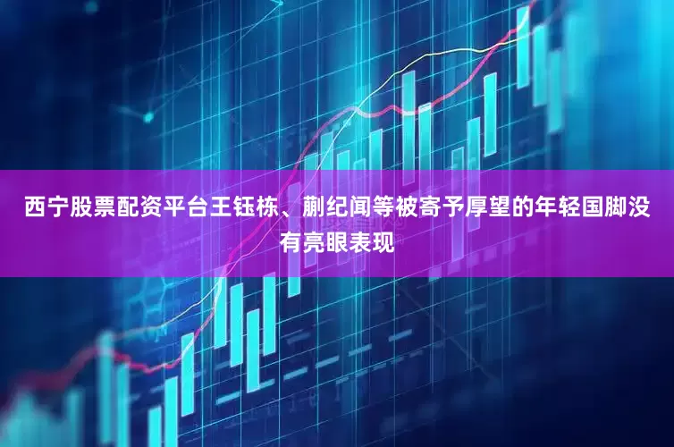西宁股票配资平台王钰栋、蒯纪闻等被寄予厚望的年轻国脚没有亮眼表现
