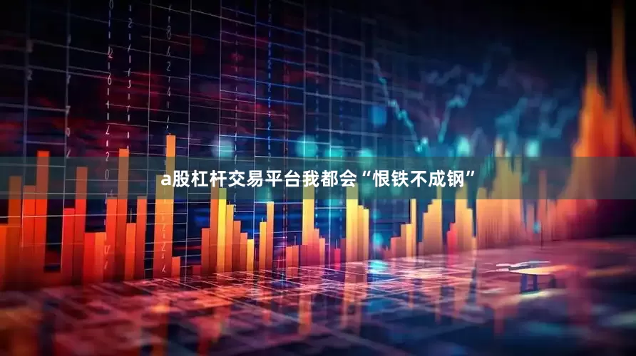 a股杠杆交易平台我都会“恨铁不成钢”