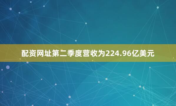 配资网址第二季度营收为224.96亿美元