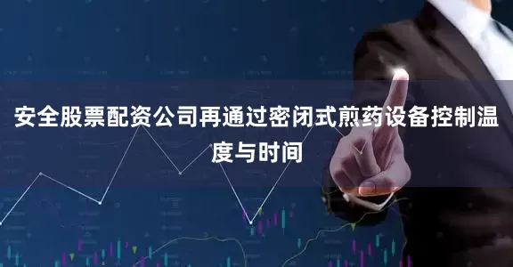 安全股票配资公司再通过密闭式煎药设备控制温度与时间