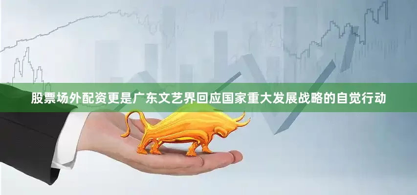股票场外配资更是广东文艺界回应国家重大发展战略的自觉行动