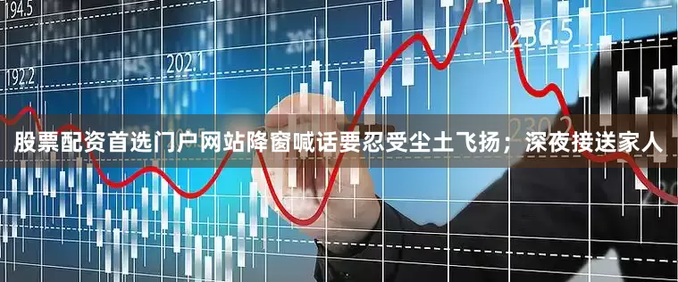 股票配资首选门户网站降窗喊话要忍受尘土飞扬；深夜接送家人
