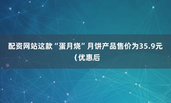 配资网站这款“蛋月烧”月饼产品售价为35.9元（优惠后
