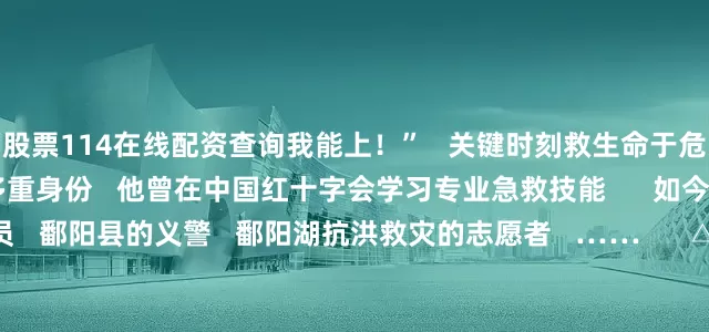 股票114在线配资查询我能上！”   关键时刻救生命于危难的背后   是张文俊的多重身份   他曾在中国红十字会学习专业急救技能      如今还是蓝天救援队的一员   鄱阳县的义警   鄱阳湖抗洪救灾的志愿者   ……      △张文俊（左三）   张文俊曾在武术学校学习了五年   今年考入了武汉体育学院   成为了一名本科生   他希望自己在大学期间   深造专业技能   加入学校志愿服务团