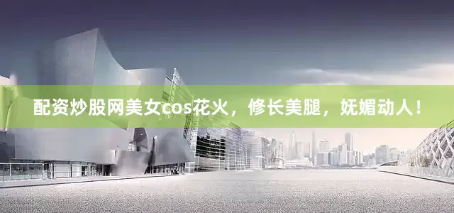 配资炒股网美女cos花火，修长美腿，妩媚动人！