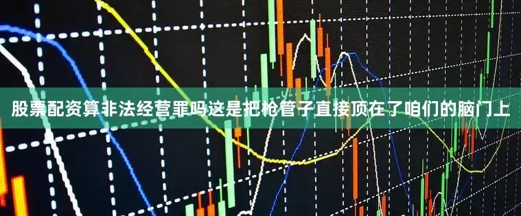 股票配资算非法经营罪吗这是把枪管子直接顶在了咱们的脑门上
