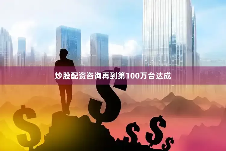 炒股配资咨询再到第100万台达成