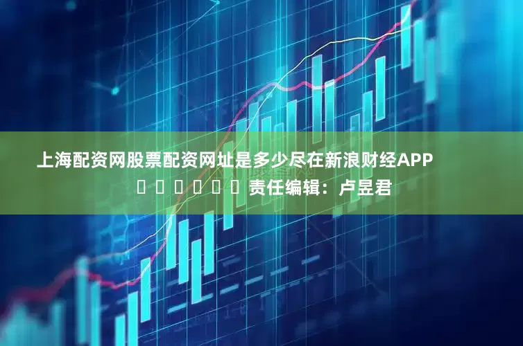 上海配资网股票配资网址是多少尽在新浪财经APP            						责任编辑：卢昱君