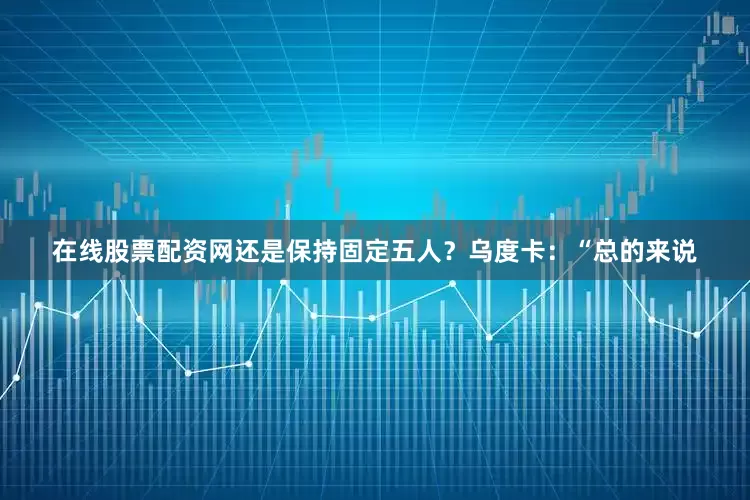 在线股票配资网还是保持固定五人？　　乌度卡：“总的来说