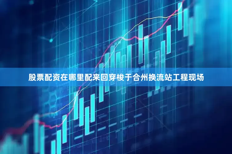 股票配资在哪里配来回穿梭于合州换流站工程现场