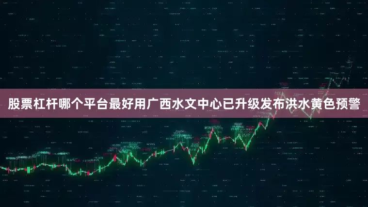 股票杠杆哪个平台最好用广西水文中心已升级发布洪水黄色预警