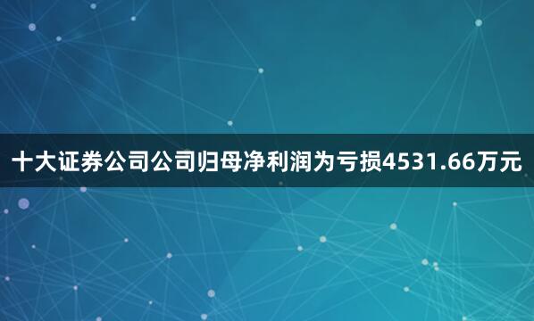 十大证券公司公司归母净利润为亏损4531.66万元