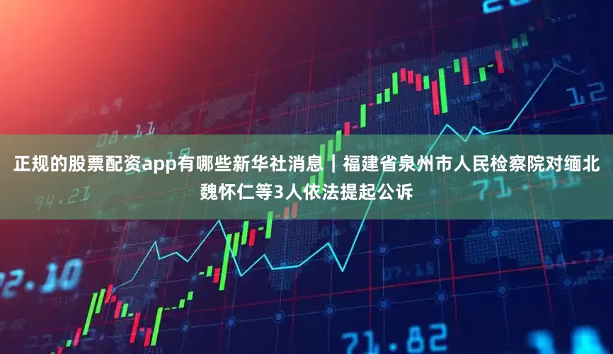 正规的股票配资app有哪些新华社消息｜福建省泉州市人民检察院对缅北魏怀仁等3人依法提起公诉