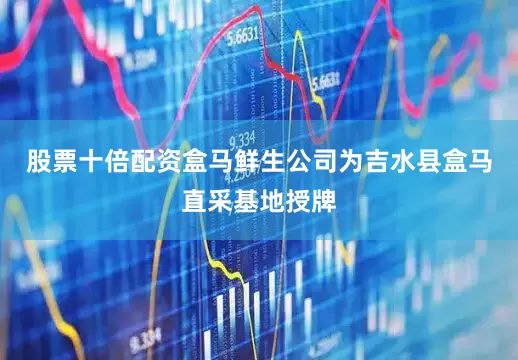 股票十倍配资盒马鲜生公司为吉水县盒马直采基地授牌