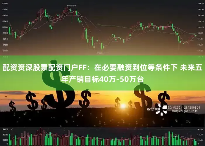 配资资深股票配资门户FF：在必要融资到位等条件下 未来五年产销目标40万-50万台