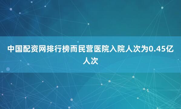 中国配资网排行榜而民营医院入院人次为0.45亿人次