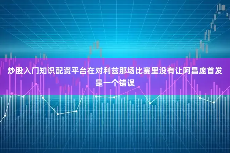 炒股入门知识配资平台在对利兹那场比赛里没有让阿昌庞首发是一个错误