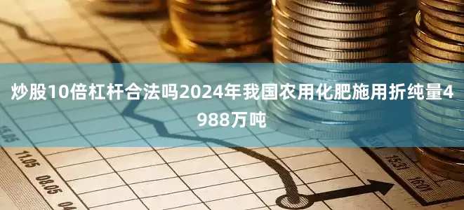 炒股10倍杠杆合法吗2024年我国农用化肥施用折纯量4988万吨