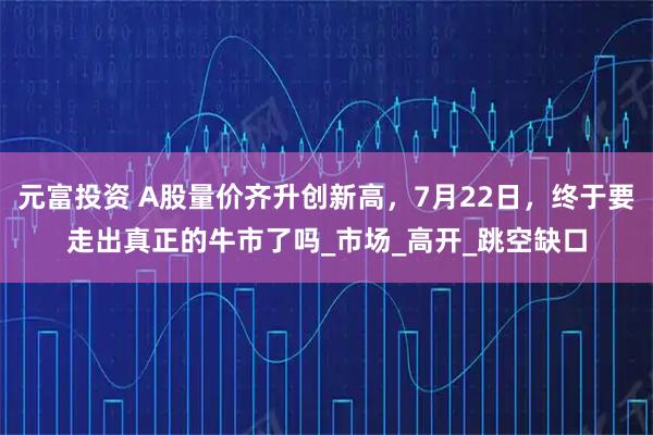 元富投资 A股量价齐升创新高，7月22日，终于要走出真正的牛市了吗_市场_高开_跳空缺口