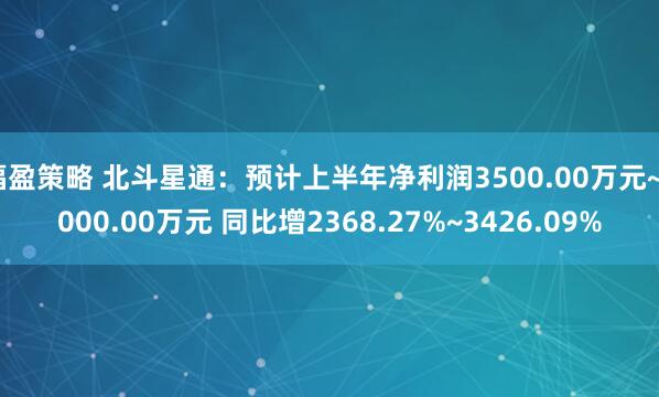 福盈策略 北斗星通：预计上半年净利润3500.00万元~5000.00万元 同比增2368.27%~3426.09%
